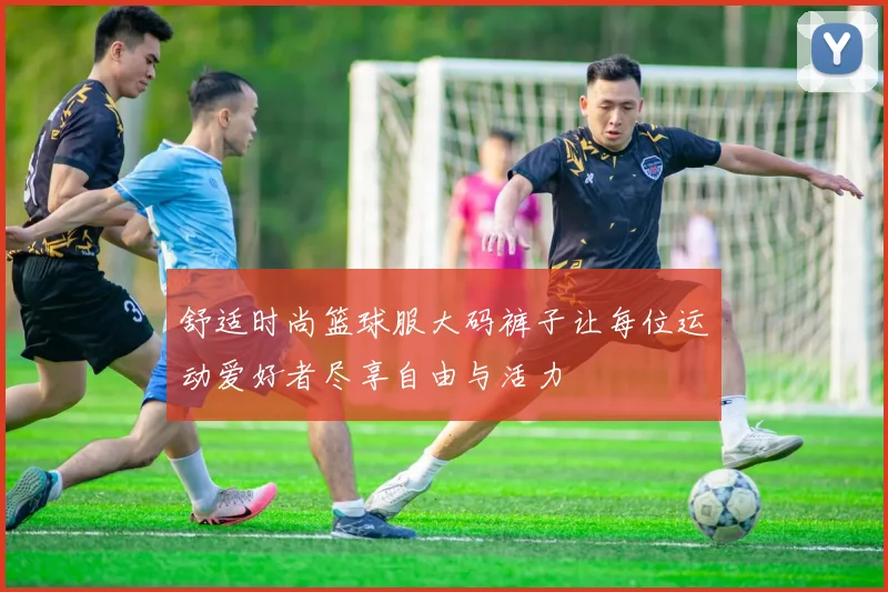 舒适时尚篮球服大码裤子让每位运动爱好者尽享自由与活力