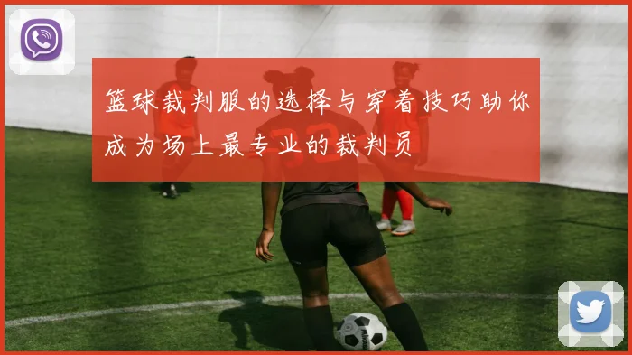 篮球裁判服的选择与穿着技巧助你成为场上最专业的裁判员