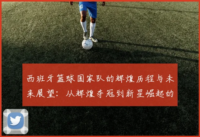 西班牙篮球国家队的辉煌历程与未来展望：从辉煌夺冠到新星崛起的故事