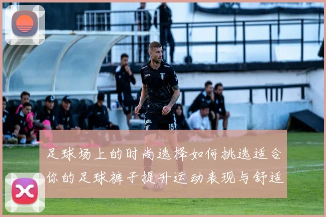 足球场上的时尚选择如何挑选适合你的足球裤子提升运动表现与舒适度