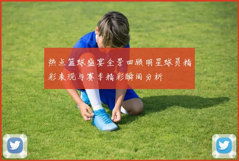 热点篮球盛宴全景回顾明星球员精彩表现与赛季精彩瞬间分析