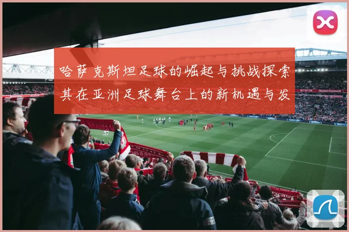 哈萨克斯坦足球的崛起与挑战探索其在亚洲足球舞台上的新机遇与发展潜力