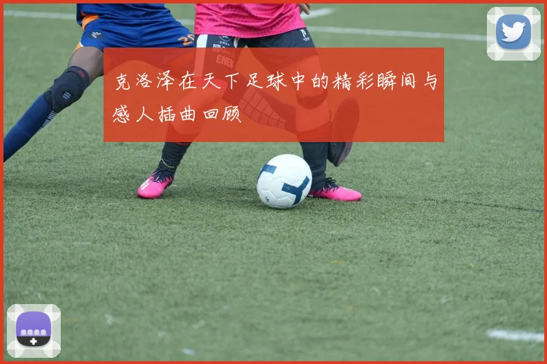 克洛泽在天下足球中的精彩瞬间与感人插曲回顾